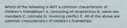 Which of the following is NOT a common characteristic of children's friendships? A. consisting of reciprocities B. same-sex members C. intimate D. involving conflict E. All of the above are common characteristics of children's friendships.