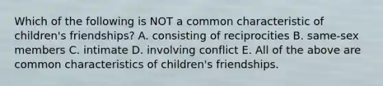 Which of the following is NOT a common characteristic of children's friendships? A. consisting of reciprocities B. same-sex members C. intimate D. involving conflict E. All of the above are common characteristics of children's friendships.