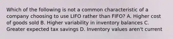 Which of the following is not a common characteristic of a company choosing to use LIFO rather than FIFO? A. Higher cost of goods sold B. Higher variability in inventory balances C. Greater expected tax savings D. Inventory values aren't current