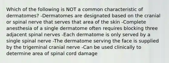 Which of the following is NOT a common characteristic of dermatomes? -Dermatomes are designated based on the cranial or spinal nerve that serves that area of the skin -Complete anesthesia of a single dermatome often requires blocking three adjacent spinal nerves -Each dermatome is only served by a single spinal nerve -The dermatome serving the face is supplied by the trigeminal cranial nerve -Can be used clinically to determine area of spinal cord damage