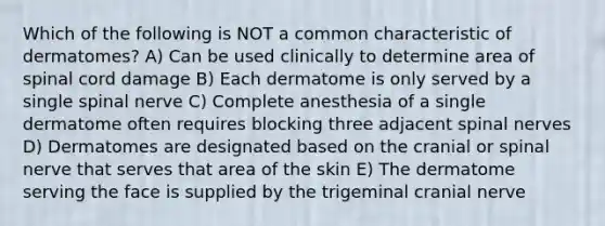 Which of the following is NOT a common characteristic of dermatomes? A) Can be used clinically to determine area of spinal cord damage B) Each dermatome is only served by a single spinal nerve C) Complete anesthesia of a single dermatome often requires blocking three adjacent spinal nerves D) Dermatomes are designated based on the cranial or spinal nerve that serves that area of the skin E) The dermatome serving the face is supplied by the trigeminal cranial nerve