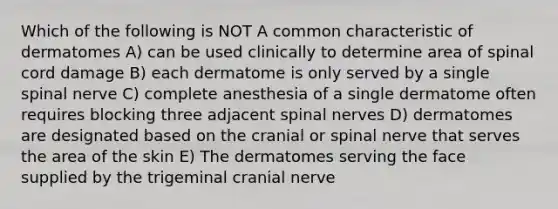 Which of the following is NOT A common characteristic of dermatomes A) can be used clinically to determine area of spinal cord damage B) each dermatome is only served by a single spinal nerve C) complete anesthesia of a single dermatome often requires blocking three adjacent spinal nerves D) dermatomes are designated based on the cranial or spinal nerve that serves the area of the skin E) The dermatomes serving the face supplied by the trigeminal cranial nerve