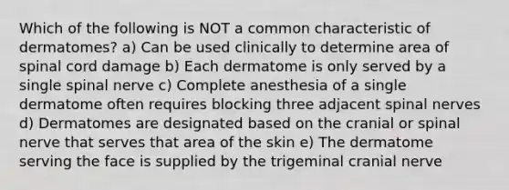 Which of the following is NOT a common characteristic of dermatomes? a) Can be used clinically to determine area of spinal cord damage b) Each dermatome is only served by a single spinal nerve c) Complete anesthesia of a single dermatome often requires blocking three adjacent spinal nerves d) Dermatomes are designated based on the cranial or spinal nerve that serves that area of the skin e) The dermatome serving the face is supplied by the trigeminal cranial nerve