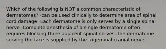 Which of the following is NOT a common characteristic of dermatomes? -can be used clinically to determine area of spinal cord damage -Each dermatome is only serves by a single spinal nerve -Complete anesthesia of a single dermatome often requires blocking three adjacent <a href='https://www.questionai.com/knowledge/kyBL1dWgAx-spinal-nerves' class='anchor-knowledge'>spinal nerves</a> -the dermatome serving the face is supplied by the trigeminal cranial nerve