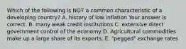 Which of the following is NOT a common characteristic of a developing​ country? A. history of low inflation Your answer is correct. B. many weak credit institutions C. extensive direct government control of the economy D. Agricultural commodities make up a large share of its exports. E. ​"pegged" exchange rates