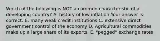 Which of the following is NOT a common characteristic of a developing​ country? A. history of low inflation Your answer is correct. B. many weak credit institutions C. extensive direct government control of the economy D. Agricultural commodities make up a large share of its exports. E. ​"pegged" exchange rates