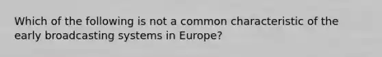 Which of the following is not a common characteristic of the early broadcasting systems in Europe?