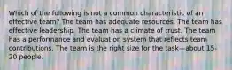 Which of the following is not a common characteristic of an effective team? The team has adequate resources. The team has effective leadership. The team has a climate of trust. The team has a performance and evaluation system that reflects team contributions. The team is the right size for the task—about 15-20 people.