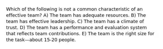 Which of the following is not a common characteristic of an effective team? A) The team has adequate resources. B) The team has effective leadership. C) The team has a climate of trust. D) The team has a performance and evaluation system that reflects team contributions. E) The team is the right size for the task—about 15-20 people.