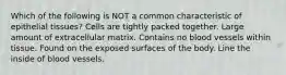 Which of the following is NOT a common characteristic of epithelial tissues? Cells are tightly packed together. Large amount of extracellular matrix. Contains no blood vessels within tissue. Found on the exposed surfaces of the body. Line the inside of blood vessels.