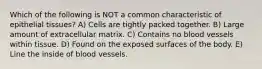 Which of the following is NOT a common characteristic of epithelial tissues? A) Cells are tightly packed together. B) Large amount of extracellular matrix. C) Contains no blood vessels within tissue. D) Found on the exposed surfaces of the body. E) Line the inside of blood vessels.