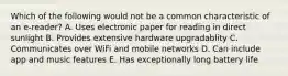 Which of the following would not be a common characteristic of an e-reader? A. Uses electronic paper for reading in direct sunlight B. Provides extensive hardware upgradablity C. Communicates over WiFi and mobile networks D. Can include app and music features E. Has exceptionally long battery life