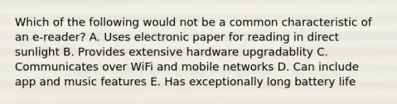 Which of the following would not be a common characteristic of an e-reader? A. Uses electronic paper for reading in direct sunlight B. Provides extensive hardware upgradablity C. Communicates over WiFi and mobile networks D. Can include app and music features E. Has exceptionally long battery life