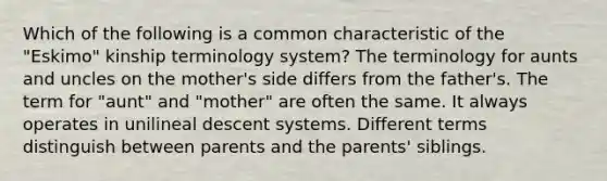 Which of the following is a common characteristic of the "Eskimo" kinship terminology system? The terminology for aunts and uncles on the mother's side differs from the father's. The term for "aunt" and "mother" are often the same. It always operates in unilineal descent systems. Different terms distinguish between parents and the parents' siblings.