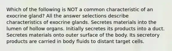 Which of the following is NOT a common characteristic of an exocrine gland? All the answer selections describe characteristics of exocrine glands. Secretes materials into the lumen of hollow organs. Initially secretes its products into a duct. Secretes materials onto outer surface of the body. Its secretory products are carried in body fluids to distant target cells.