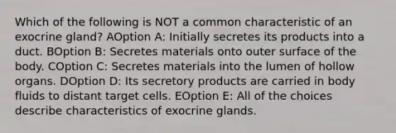 Which of the following is NOT a common characteristic of an exocrine gland? AOption A: Initially secretes its products into a duct. BOption B: Secretes materials onto outer surface of the body. COption C: Secretes materials into the lumen of hollow organs. DOption D: Its secretory products are carried in body fluids to distant target cells. EOption E: All of the choices describe characteristics of exocrine glands.