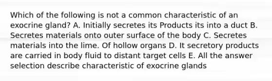 Which of the following is not a common characteristic of an exocrine gland? A. Initially secretes its Products its into a duct B. Secretes materials onto outer surface of the body C. Secretes materials into the lime. Of hollow organs D. It secretory products are carried in body fluid to distant target cells E. All the answer selection describe characteristic of exocrine glands