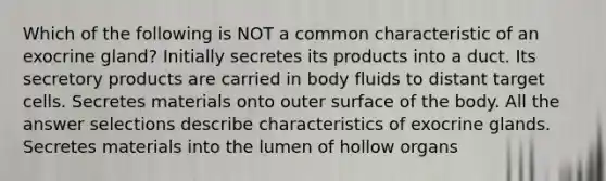 Which of the following is NOT a common characteristic of an exocrine gland? Initially secretes its products into a duct. Its secretory products are carried in body fluids to distant target cells. Secretes materials onto outer surface of the body. All the answer selections describe characteristics of exocrine glands. Secretes materials into the lumen of hollow organs