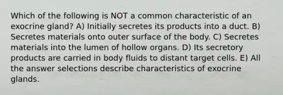 Which of the following is NOT a common characteristic of an exocrine gland? A) Initially secretes its products into a duct. B) Secretes materials onto outer surface of the body. C) Secretes materials into the lumen of hollow organs. D) Its secretory products are carried in body fluids to distant target cells. E) All the answer selections describe characteristics of exocrine glands.