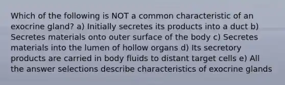 Which of the following is NOT a common characteristic of an exocrine gland? a) Initially secretes its products into a duct b) Secretes materials onto outer surface of the body c) Secretes materials into the lumen of hollow organs d) Its secretory products are carried in body fluids to distant target cells e) All the answer selections describe characteristics of exocrine glands