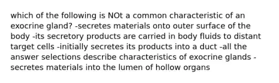 which of the following is NOt a common characteristic of an exocrine gland? -secretes materials onto outer surface of the body -its secretory products are carried in body fluids to distant target cells -initially secretes its products into a duct -all the answer selections describe characteristics of exocrine glands -secretes materials into the lumen of hollow organs