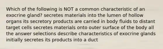 Which of the following is NOT a common characteristic of an exocrine gland? secretes materials into the lumen of hollow organs its secretory products are carried in body fluids to distant target cells secretes materials onto outer surface of the body all the answer selections describe characteristics of exocrine glands initially secretes its products into a duct