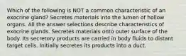 Which of the following is NOT a common characteristic of an exocrine gland? Secretes materials into the lumen of hollow organs. All the answer selections describe characteristics of exocrine glands. Secretes materials onto outer surface of the body. Its secretory products are carried in body fluids to distant target cells. Initially secretes its products into a duct.