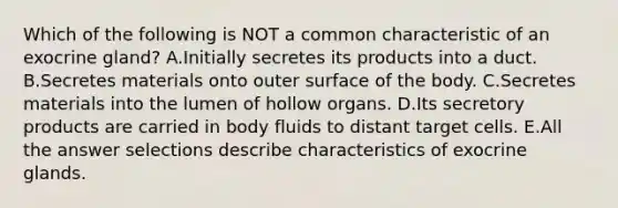 Which of the following is NOT a common characteristic of an exocrine gland? A.Initially secretes its products into a duct. B.Secretes materials onto outer surface of the body. C.Secretes materials into the lumen of hollow organs. D.Its secretory products are carried in body fluids to distant target cells. E.All the answer selections describe characteristics of exocrine glands.