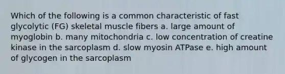 Which of the following is a common characteristic of fast glycolytic (FG) skeletal muscle fibers a. large amount of myoglobin b. many mitochondria c. low concentration of creatine kinase in the sarcoplasm d. slow myosin ATPase e. high amount of glycogen in the sarcoplasm