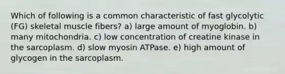 Which of following is a common characteristic of fast glycolytic (FG) skeletal muscle fibers? a) large amount of myoglobin. b) many mitochondria. c) low concentration of creatine kinase in the sarcoplasm. d) slow myosin ATPase. e) high amount of glycogen in the sarcoplasm.