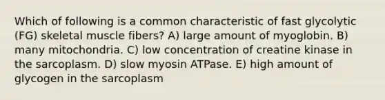 Which of following is a common characteristic of fast glycolytic (FG) skeletal muscle fibers? A) large amount of myoglobin. B) many mitochondria. C) low concentration of creatine kinase in the sarcoplasm. D) slow myosin ATPase. E) high amount of glycogen in the sarcoplasm