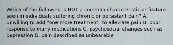 Which of the following is NOT a common characteristic or feature seen in individuals suffering chronic or persistant pain? A. unwilling to add "one more treatment" to alleviate pain B. poor response to many medications C. psychosocial changes such as depression D. pain described as unbearable