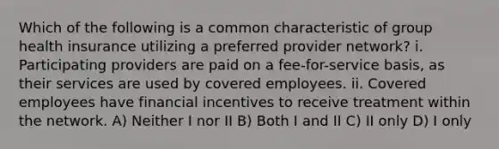 Which of the following is a common characteristic of group health insurance utilizing a preferred provider network? i. Participating providers are paid on a fee-for-service basis, as their services are used by covered employees. ii. Covered employees have financial incentives to receive treatment within the network. A) Neither I nor II B) Both I and II C) II only D) I only