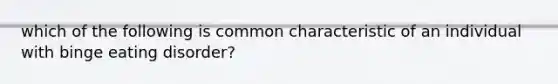 which of the following is common characteristic of an individual with binge eating disorder?
