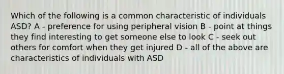 Which of the following is a common characteristic of individuals ASD? A - preference for using peripheral vision B - point at things they find interesting to get someone else to look C - seek out others for comfort when they get injured D - all of the above are characteristics of individuals with ASD