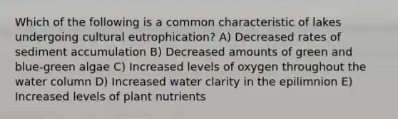 Which of the following is a common characteristic of lakes undergoing cultural eutrophication? A) Decreased rates of sediment accumulation B) Decreased amounts of green and blue-green algae C) Increased levels of oxygen throughout the water column D) Increased water clarity in the epilimnion E) Increased levels of plant nutrients