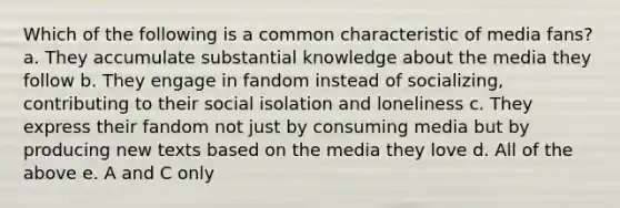 Which of the following is a common characteristic of media fans? a. They accumulate substantial knowledge about the media they follow b. They engage in fandom instead of socializing, contributing to their social isolation and loneliness c. They express their fandom not just by consuming media but by producing new texts based on the media they love d. All of the above e. A and C only