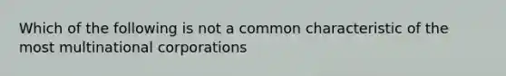 Which of the following is not a common characteristic of the most multinational corporations