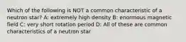 Which of the following is NOT a common characteristic of a neutron star? A: extremely high density B: enormous magnetic field C: very short rotation period D: All of these are common characteristics of a neutron star