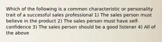 Which of the following is a common characteristic or personality trait of a successful sales professional 1) The sales person must believe in the product 2) The sales person must have self-confidence 3) The sales person should be a good listener 4) All of the above