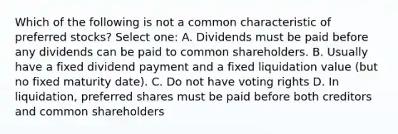 Which of the following is not a common characteristic of preferred stocks? Select one: A. Dividends must be paid before any dividends can be paid to common shareholders. B. Usually have a fixed dividend payment and a fixed liquidation value (but no fixed maturity date). C. Do not have voting rights D. In liquidation, preferred shares must be paid before both creditors and common shareholders