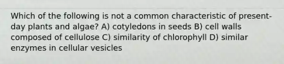 Which of the following is not a common characteristic of present-day plants and algae? A) cotyledons in seeds B) cell walls composed of cellulose C) similarity of chlorophyll D) similar enzymes in cellular vesicles