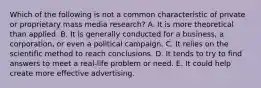 Which of the following is not a common characteristic of private or proprietary mass media research? A. It is more theoretical than applied. B. It is generally conducted for a business, a corporation, or even a political campaign. C. It relies on the scientific method to reach conclusions. D. It tends to try to find answers to meet a real-life problem or need. E. It could help create more effective advertising.