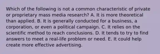 Which of the following is not a common characteristic of private or proprietary mass media research? A. It is more theoretical than applied. B. It is generally conducted for a business, a corporation, or even a political campaign. C. It relies on the scientific method to reach conclusions. D. It tends to try to find answers to meet a real-life problem or need. E. It could help create more effective advertising.