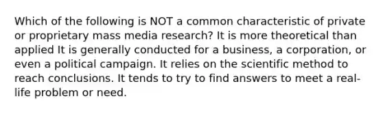 Which of the following is NOT a common characteristic of private or proprietary mass media research? It is more theoretical than applied It is generally conducted for a business, a corporation, or even a political campaign. It relies on <a href='https://www.questionai.com/knowledge/koXrTCHtT5-the-scientific-method' class='anchor-knowledge'>the scientific method</a> to reach conclusions. It tends to try to find answers to meet a real-life problem or need.