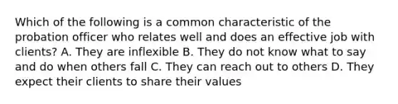 Which of the following is a common characteristic of the probation officer who relates well and does an effective job with clients? A. They are inflexible B. They do not know what to say and do when others fall C. They can reach out to others D. They expect their clients to share their values