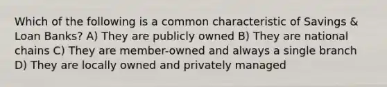 Which of the following is a common characteristic of Savings & Loan Banks? A) They are publicly owned B) They are national chains C) They are member-owned and always a single branch D) They are locally owned and privately managed