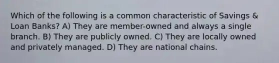 Which of the following is a common characteristic of Savings & Loan Banks? A) They are member-owned and always a single branch. B) They are publicly owned. C) They are locally owned and privately managed. D) They are national chains.