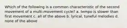 Which of the following is a common characteristic of the second movement of a multi-movement cycle? a. tempo is slower than first movement c. all of the above b. lyrical, tuneful melodies d. none of the above