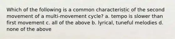 Which of the following is a common characteristic of the second movement of a multi-movement cycle? a. tempo is slower than first movement c. all of the above b. lyrical, tuneful melodies d. none of the above